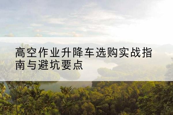 大渡口区升降车怎么选-高空作业升降车选购实战指南与避坑要点