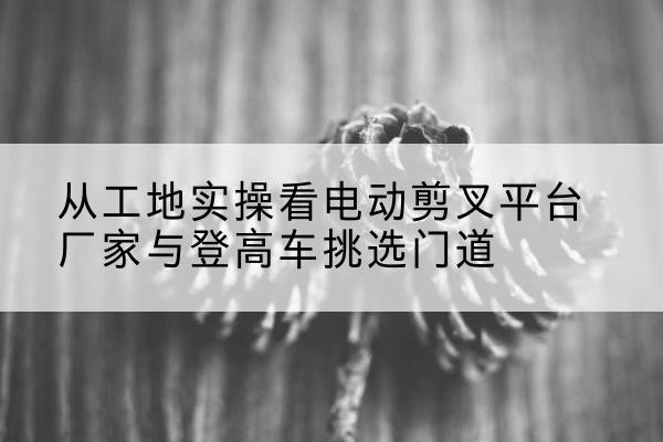 大渡口区电动剪叉升降平台厂家-从工地实操看电动剪叉平台厂家与登高车挑选门道