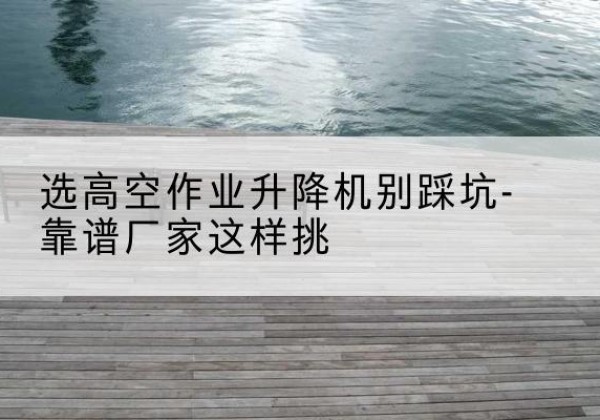 大渡口区剪叉式升降机厂家-选高空作业升降机别踩坑-靠谱厂家这样挑