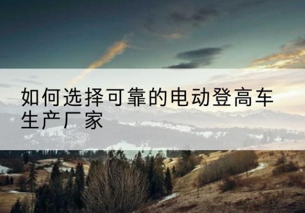 大渡口区电动登高车厂家-如何选择可靠的电动登高车生产厂家