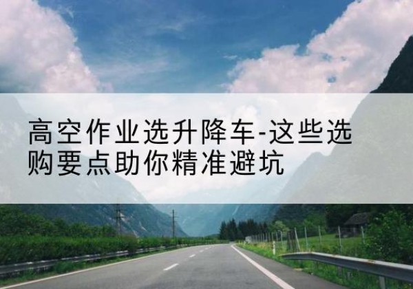 大渡口区升降车厂家-高空作业选升降车-这些选购要点助你*避坑