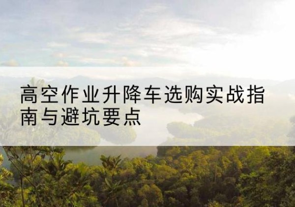 大渡口区升降车怎么选-高空作业升降车选购实战指南与避坑要点